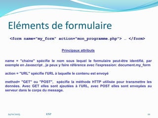 Eléments de formulaire
<form name="my_form" action="mon_programme.php"> … </form>
Principaux attributs
name = "chaine" spécifie le nom sous lequel le formulaire peut-être identifié, par
exemple en Javascript , je peux y faire référence avec l'expression: document.my_form
action = "URL" spécifie l'URL à laquelle le contenu est envoyé
method= "GET" ou "POST", spécifie la méthode HTTP utilisée pour transmettre les
données. Avec GET elles sont ajoutées à l'URL, avec POST elles sont envoyées au
serveur dans le corps du message.
24/01/2023 KNP 111
 