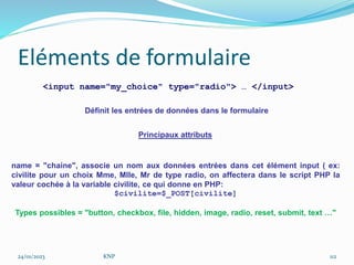 Eléments de formulaire
<input name="my_choice" type="radio"> … </input>
Principaux attributs
name = "chaine", associe un nom aux données entrées dans cet élément input ( ex:
civilite pour un choix Mme, Mlle, Mr de type radio, on affectera dans le script PHP la
valeur cochée à la variable civilite, ce qui donne en PHP:
$civilite=$_POST[civilite]
Types possibles = "button, checkbox, file, hidden, image, radio, reset, submit, text …"
Définit les entrées de données dans le formulaire
24/01/2023 KNP 112
 