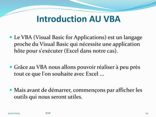 Introduction AU VBA
 Le VBA (Visual Basic for Applications) est un langage
proche du Visual Basic qui nécessite une application
hôte pour s'exécuter (Excel dans notre cas).
 Grâce au VBA nous allons pouvoir réaliser à peu près
tout ce que l'on souhaite avec Excel ...
 Mais avant de démarrer, commençons par afficher les
outils qui nous seront utiles.
24/01/2023 KNP 115
 