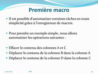 Première macro
 Il est possible d'automatiser certaines tâches en toute
simplicité grâce à l'enregistreur de macros.
 Pour prendre un exemple simple, nous allons
automatiser les opérations suivantes :
 Effacer le contenu des colonnes A et C
 Déplacer le contenu de la colonne B dans la colonne A
 Déplacer le contenu de la colonne D dans la colonne C
24/01/2023 KNP 119
 