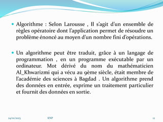  Algorithme : Selon Larousse , Il s’agit d’un ensemble de
règles opératoire dont l’application permet de résoudre un
problème énoncé au moyen d’un nombre fini d’opérations.
 Un algorithme peut être traduit, grâce à un langage de
programmation , en un programme exécutable par un
ordinateur. Mot dérivé du nom du mathématicien
Al_Khwarizmi qui a vécu au 9ème siècle, était membre de
l’académie des sciences à Bagdad . Un algorithme prend
des données en entrée, exprime un traitement particulier
et fournit des données en sortie.
24/01/2023 KNP 12
 
