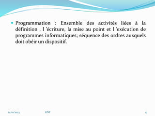  Programmation : Ensemble des activités liées à la
définition , l ’écriture, la mise au point et l ’exécution de
programmes informatiques; séquence des ordres auxquels
doit obéir un dispositif.
24/01/2023 KNP 13
 