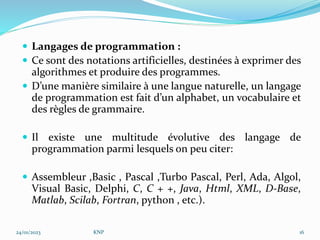  Langages de programmation :
 Ce sont des notations artificielles, destinées à exprimer des
algorithmes et produire des programmes.
 D’une manière similaire à une langue naturelle, un langage
de programmation est fait d’un alphabet, un vocabulaire et
des règles de grammaire.
 Il existe une multitude évolutive des langage de
programmation parmi lesquels on peu citer:
 Assembleur ,Basic , Pascal ,Turbo Pascal, Perl, Ada, Algol,
Visual Basic, Delphi, C, C + +, Java, Html, XML, D-Base,
Matlab, Scilab, Fortran, python , etc.).
24/01/2023 KNP 16
 