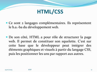HTML/CSS
 Ce sont 2 langages complémentaires. Ils représentent
le b.a.-ba du développement web.
 De son côté, HTML a pour rôle de structurer la page
web. Il permet de constituer son squelette. C'est sur
cette base que le développeur peut intégrer des
éléments graphiques et visuels à partir du langage CSS,
puis les positionner les uns par rapport aux autres.
24/01/2023 KNP 17
 