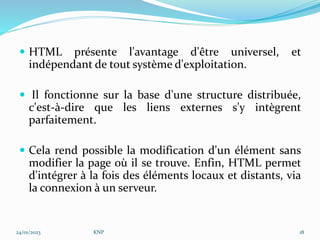  HTML présente l'avantage d'être universel, et
indépendant de tout système d'exploitation.
 Il fonctionne sur la base d'une structure distribuée,
c'est-à-dire que les liens externes s'y intègrent
parfaitement.
 Cela rend possible la modification d'un élément sans
modifier la page où il se trouve. Enfin, HTML permet
d'intégrer à la fois des éléments locaux et distants, via
la connexion à un serveur.
24/01/2023 KNP 18
 