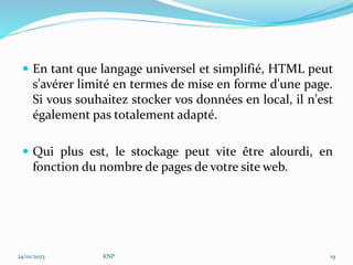  En tant que langage universel et simplifié, HTML peut
s'avérer limité en termes de mise en forme d'une page.
Si vous souhaitez stocker vos données en local, il n'est
également pas totalement adapté.
 Qui plus est, le stockage peut vite être alourdi, en
fonction du nombre de pages de votre site web.
24/01/2023 KNP 19
 