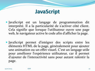 JavaScript
 JavaScript est un langage de programmation dit
interprété. Il a la particularité de s'activer côté client.
Cela signifie que lorsque l'utilisateur ouvre une page
web, le navigateur active le code afin d'afficher la page.
 JavaScript permet d'intégrer des scripts entre les
éléments HTML de la page, généralement pour ajouter
une animation ou un effet visuel. C'est un langage utile
pour améliorer l'expérience utilisateur, car il permet
d'ajouter de l'interactivité sans pour autant ralentir la
page.
24/01/2023 KNP 20
 