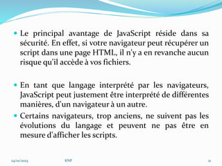  Le principal avantage de JavaScript réside dans sa
sécurité. En effet, si votre navigateur peut récupérer un
script dans une page HTML, il n'y a en revanche aucun
risque qu'il accède à vos fichiers.
 En tant que langage interprété par les navigateurs,
JavaScript peut justement être interprété de différentes
manières, d'un navigateur à un autre.
 Certains navigateurs, trop anciens, ne suivent pas les
évolutions du langage et peuvent ne pas être en
mesure d'afficher les scripts.
24/01/2023 KNP 21
 