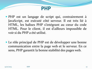 PHP
 PHP est un langage de script qui, contrairement à
JavaScript, est exécuté côté serveur. Il est très lié à
HTML, les balises PHP s'intégrant au cœur du code
HTML. Pour le client, il est d'ailleurs impossible de
voir si du PHP a été utilisé.
 Le rôle principal de PHP est de développer une bonne
communication entre la page web et le serveur. En ce
sens, PHP garantit la bonne stabilité des pages web.
24/01/2023 KNP 22
 