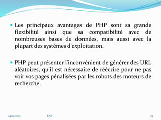  Les principaux avantages de PHP sont sa grande
flexibilité ainsi que sa compatibilité avec de
nombreuses bases de données, mais aussi avec la
plupart des systèmes d'exploitation.
 PHP peut présenter l'inconvénient de générer des URL
aléatoires, qu'il est nécessaire de réécrire pour ne pas
voir vos pages pénalisées par les robots des moteurs de
recherche.
24/01/2023 KNP 23
 