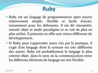 Ruby
 Ruby est un langage de programmation open source
relativement simple, flexible et facile d'accès,
notamment pour les débutants. Il est dit interprété,
orienté objet et multi paradigme et se voit de plus en
plus utilisé. Il présente en effet une vision différente du
développement.
 Si Ruby peut s'apprendre assez vite par la pratique, il
s'agit d'un langage dont la syntaxe est très différente
des autres. Ruby est probablement le langage le plus
orienté objet, dans le sens où la communication entre
les différents éléments de langage est très flexible.
24/01/2023 KNP 24
 