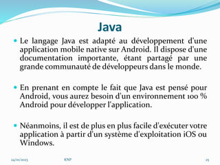 Java
 Le langage Java est adapté au développement d'une
application mobile native sur Android. Il dispose d'une
documentation importante, étant partagé par une
grande communauté de développeurs dans le monde.
 En prenant en compte le fait que Java est pensé pour
Android, vous aurez besoin d'un environnement 100 %
Android pour développer l'application.
 Néanmoins, il est de plus en plus facile d'exécuter votre
application à partir d'un système d'exploitation iOS ou
Windows.
24/01/2023 KNP 25
 