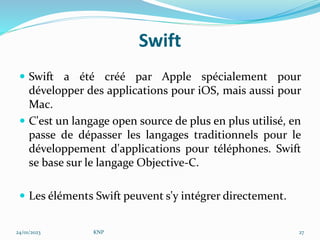 Swift
 Swift a été créé par Apple spécialement pour
développer des applications pour iOS, mais aussi pour
Mac.
 C'est un langage open source de plus en plus utilisé, en
passe de dépasser les langages traditionnels pour le
développement d'applications pour téléphones. Swift
se base sur le langage Objective-C.
 Les éléments Swift peuvent s'y intégrer directement.
24/01/2023 KNP 27
 