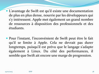  L'avantage de Swift est qu'il existe une documentation
de plus en plus dense, nourrie par les développeurs qui
s'y intéressent. Apple met également un grand nombre
de ressources à disposition des professionnels et des
étudiants.
 Pour l'instant, l'inconvénient de Swift peut être le fait
qu'il se limite à Apple. Cela ne devrait pas durer
longtemps, puisqu'il est prévu que le langage s'adapte
également à Linux. Du côté des performances, il
semble que Swift ait encore une marge de progression.
24/01/2023 KNP 28
 