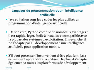 Langages de programmation pour l'intelligence
artificielle
 Java et Python sont les 2 codes les plus utilisés en
programmation d'intelligence artificielle.
 De son côté, Python compile de nombreux avantages :
il est rapide, léger, facile à installer, et compatible avec
la plupart des systèmes d'exploitation. En revanche, il
ne s'adapte pas au développement d’une intelligence
artificielle pour application mobile.
 S'il peut présenter l'inconvénient d'être plus lent, Java
est simple à apprendre et à utiliser. De plus, il s'adapte
également à toutes les plateformes de développement.
24/01/2023 KNP 29
 