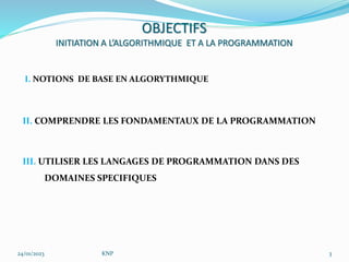 I. NOTIONS DE BASE EN ALGORYTHMIQUE
II. COMPRENDRE LES FONDAMENTAUX DE LA PROGRAMMATION
III. UTILISER LES LANGAGES DE PROGRAMMATION DANS DES
DOMAINES SPECIFIQUES
24/01/2023 KNP 3
OBJECTIFS
INITIATION A L’ALGORITHMIQUE ET A LA PROGRAMMATION
 