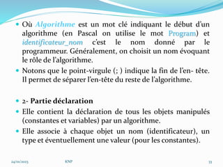  Où Algorithme est un mot clé indiquant le début d’un
algorithme (en Pascal on utilise le mot Program) et
identificateur_nom c’est le nom donné par le
programmeur. Généralement, on choisit un nom évoquant
le rôle de l’algorithme.
 Notons que le point-virgule (; ) indique la fin de l’en- tête.
Il permet de séparer l’en-tête du reste de l’algorithme.
 2- Partie déclaration
 Elle contient la déclaration de tous les objets manipulés
(constantes et variables) par un algorithme.
 Elle associe à chaque objet un nom (identificateur), un
type et éventuellement une valeur (pour les constantes).
24/01/2023 KNP 33
 