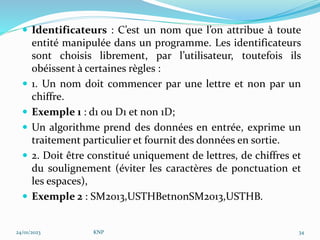  Identificateurs : C’est un nom que l’on attribue à toute
entité manipulée dans un programme. Les identificateurs
sont choisis librement, par l’utilisateur, toutefois ils
obéissent à certaines règles :
 1. Un nom doit commencer par une lettre et non par un
chiffre.
 Exemple 1 : d1 ou D1 et non 1D;
 Un algorithme prend des données en entrée, exprime un
traitement particulier et fournit des données en sortie.
 2. Doit être constitué uniquement de lettres, de chiffres et
du soulignement (éviter les caractères de ponctuation et
les espaces),
 Exemple 2 : SM2013,USTHBetnonSM2013,USTHB.
24/01/2023 KNP 34
 