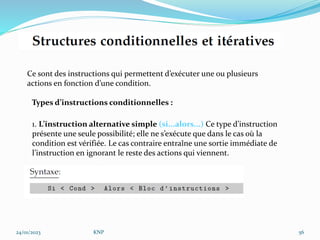 24/01/2023 KNP 56
Ce sont des instructions qui permettent d’exécuter une ou plusieurs
actions en fonction d’une condition.
Types d’instructions conditionnelles :
1. L’instruction alternative simple (si...alors...) Ce type d’instruction
présente une seule possibilité; elle ne s’exécute que dans le cas où la
condition est vérifiée. Le cas contraire entraîne une sortie immédiate de
l’instruction en ignorant le reste des actions qui viennent.
 