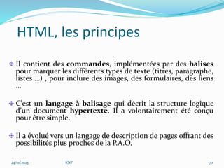 HTML, les principes
Il contient des commandes, implémentées par des balises
pour marquer les différents types de texte (titres, paragraphe,
listes …) , pour inclure des images, des formulaires, des liens
…
C'est un langage à balisage qui décrit la structure logique
d'un document hypertexte. Il a volontairement été conçu
pour être simple.
Il a évolué vers un langage de description de pages offrant des
possibilités plus proches de la P.A.O.
24/01/2023 KNP 70
 