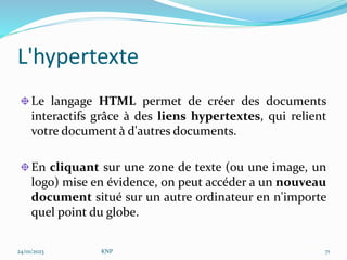 L'hypertexte
Le langage HTML permet de créer des documents
interactifs grâce à des liens hypertextes, qui relient
votre document à d'autres documents.
En cliquant sur une zone de texte (ou une image, un
logo) mise en évidence, on peut accéder a un nouveau
document situé sur un autre ordinateur en n'importe
quel point du globe.
24/01/2023 KNP 71
 