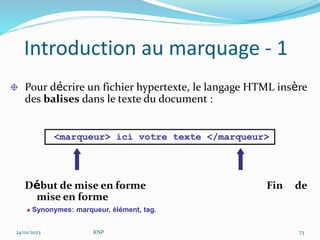 Introduction au marquage - 1
Pour décrire un fichier hypertexte, le langage HTML insère
des balises dans le texte du document :
Début de mise en forme Fin de
mise en forme
<marqueur> ici votre texte </marqueur>
Synonymes: marqueur, élément, tag.
24/01/2023 KNP 73
 