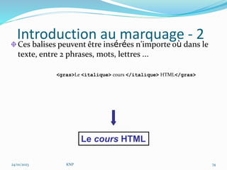 Introduction au marquage - 2
Ces balises peuvent être insérées n'importe où dans le
texte, entre 2 phrases, mots, lettres …
<gras>Le <italique> cours </italique> HTML</gras>
Le cours HTML
24/01/2023 KNP 74
 