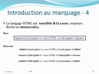 Introduction au marquage - 4
Le langage HTML est sensible à la casse, toujours
écrire en minuscules.
Bon:
Mauvais:
<GRAS><italique> Le cours HTML </italique> </GRAS>
<Gras><ITALIQUE> Le cours HTML </ITALIQUE> </Gras>
<GRAS><ITALIQUE> Le cours HTML </italique> </GRAS>
<gras><italique> Le cours HTML </italique> </gras>
24/01/2023 KNP 76
 