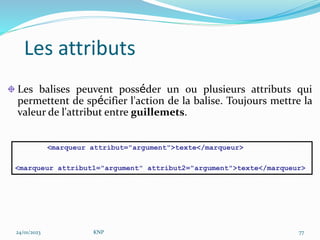Les attributs
Les balises peuvent posséder un ou plusieurs attributs qui
permettent de spécifier l'action de la balise. Toujours mettre la
valeur de l'attribut entre guillemets.
<marqueur attribut="argument">texte</marqueur>
<marqueur attribut1="argument" attribut2="argument">texte</marqueur>
24/01/2023 KNP 77
 
