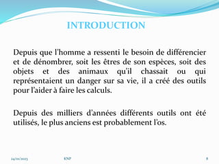 Depuis que l’homme a ressenti le besoin de différencier
et de dénombrer, soit les êtres de son espèces, soit des
objets et des animaux qu’il chassait ou qui
représentaient un danger sur sa vie, il a créé des outils
pour l’aider à faire les calculs.
Depuis des milliers d’années différents outils ont été
utilisés, le plus anciens est probablement l’os.
24/01/2023 KNP 8
INTRODUCTION
 