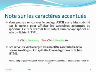 Note sur les caractères accentués
Vous pouvez rencontrer le codage ASCII sur 7 bits spécifié
par la norme pour afficher les caractères accentués ou
spéciaux. Ceux ci devront faire l'objet d'un codage spécial au
sein du fichier HTML.
é s'écrit &eacute; être s'écrit &eacirc;tre
Les serveurs Web accepte les caractères accentués de la
norme iso-8859-1. On spécifie l'encodage dans le fichier
HTML.
<meta http-equiv="Content-Type" content="text/html; charset=iso-8859-1"
/>
24/01/2023 KNP 81
 
