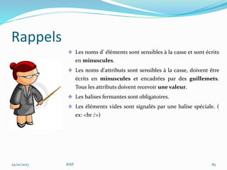 Rappels
Les noms d' éléments sont sensibles à la casse et sont écrits
en minuscules.
Les noms d'attributs sont sensibles à la casse, doivent être
écrits en minuscules et encadrées par des guillemets.
Tous les attributs doivent recevoir une valeur.
Les balises fermantes sont obligatoires.
Les éléments vides sont signalés par une balise spéciale. (
ex: <br />)
24/01/2023 KNP 85
 