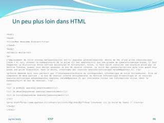 Un peu plus loin dans HTML
<html>
<head>
<title>Mon deuxieme fichier</title>
</head>
<body>
<h2>Hello World</h2>
<p>
L'emplacement de votre nouveau mat&eacute;riel est-il &agrave; proximit&eacute; (moins de 5m) d'une prise r&eacute;seau
libre ? Si oui, relevez le num&eacute;ro de la prise (il est &eacute;crit sur une plaque de c&eacute;ramique bleue, il faut
respecter la distinction entre lettres majuscules et minuscules). Sinon, il faut faire installer une nouvelle prise par le
Service Travaux, auquel vous devrez adresser un bon de cession interne. La suite des op&eacute;rations aura lieu quand vous
aurez une prise disponible. Dans le doute, interrogez par courrier &eacute;lectronique netadm@pasteur.fr. </p>
<p>Votre demande doit nous parvenir par l'interm&eacute;diaire du correspondant informatique de votre Unit&eacute;. Elle se
composera de deux parties : un bon de cession interne envoy&eacute; au Service Informatique Scientifique et un courrier
&eacute;lectronique adress&eacute; &agrave; netadm@pasteur.fr qui contiendra toutes les informations utiles (dont le
num&eacute;ro du bon de cession). </p>
<ol>
<li> le premier &eacute;l&eacute;ment</li>
<li> le deuxi&egrave;me &eacute;l&eacute;ment</li>
<li> le troisi&egrave;me &eacute;l&eacute;ment</li>
</ol>
<p><a href="http://www.pasteur.fr/infosci/utilinfo/FAQ.html#Q1">Vous trouverez ici la suite du texte !! </a></p>
</body>
</html>
24/01/2023 KNP 86
 