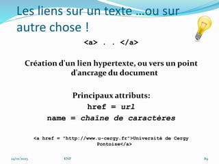 Les liens sur un texte …ou sur
autre chose !
<a> . . </a>
Création d'un lien hypertexte, ou vers un point
d'ancrage du document
Principaux attributs:
href = url
name = chaîne de caractères
<a href = "http://www.u-cergy.fr">Université de Cergy
Pontoise</a>
24/01/2023 KNP 89
 