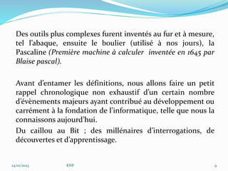 Des outils plus complexes furent inventés au fur et à mesure,
tel l’abaque, ensuite le boulier (utilisé à nos jours), la
Pascaline (Première machine à calculer inventée en 1645 par
Blaise pascal).
Avant d’entamer les définitions, nous allons faire un petit
rappel chronologique non exhaustif d’un certain nombre
d’évènements majeurs ayant contribué au développement ou
carrément à la fondation de l’informatique, telle que nous la
connaissons aujourd’hui.
Du caillou au Bit ; des millénaires d’interrogations, de
découvertes et d’apprentissage.
24/01/2023 KNP 9
 