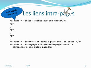 Les liens intra-pages
<a name = "chats" >Texte sur les chats</A>
<p>
.
<p>
.
<p>
.
<a href = "#chats"> En savoir plus sur les chats </a>
<a href = "autrepage.html#refautrepage">Vers la
référence d’une autre page</a>
24/01/2023 KNP 90
 