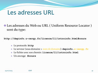 Les adresses URL
Les adresses du Web ou URL ( Uniform Resource Locator )
sont du type:
http://depinfo.u-cergy.fr/licence/l1/introinfo.html#cours
Le protocole: http
Le serveur (sous domaine + nom de domaine): depinfo.u-cergy.fr
Le fichier avec son chemin: licence/l1/introinfo.html
Un ancrage: #cours
24/01/2023 KNP 91
 