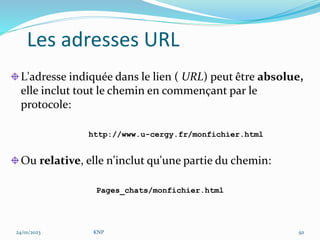 L'adresse indiquée dans le lien ( URL) peut être absolue,
elle inclut tout le chemin en commençant par le
protocole:
http://www.u-cergy.fr/monfichier.html
Ou relative, elle n'inclut qu'une partie du chemin:
Pages_chats/monfichier.html
Les adresses URL
24/01/2023 KNP 92
 