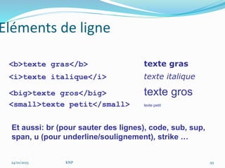 <b>texte gras</b> texte gras
<i>texte italique</i> texte italique
<big>texte gros</big> texte gros
<small>texte petit</small> texte petit
Eléments de ligne
Et aussi: br (pour sauter des lignes), code, sub, sup,
span, u (pour underline/soulignement), strike …
24/01/2023 KNP 93
 
