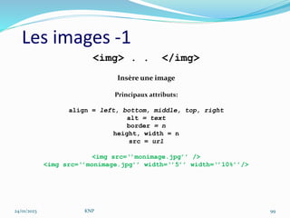 Les images -1
<img> . . </img>
Insère une image
Principaux attributs:
align = left, bottom, middle, top, right
alt = text
border = n
height, width = n
src = url
<img src=‘’monimage.jpg’’ />
<img src=‘’monimage.jpg’’ width=‘’5’’ width=‘’10%’’/>
24/01/2023 KNP 99
 