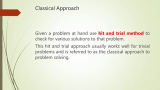 Classical Approach
Given a problem at hand use hit and trial method to
check for various solutions to that problem.
This hit and trial approach usually works well for trivial
problems and is referred to as the classical approach to
problem solving.
 