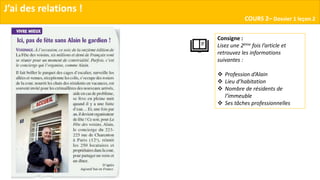 J’ai des relations !
COURS 2– Dossier 1 leçon 2
Consigne :
Lisez une 2ème fois l’article et
retrouvez les informations
suivantes :
 Profession d’Alain
 Lieu d’habitation
 Nombre de résidents de
l’immeuble
 Ses tâches professionnelles
 