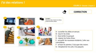 J’ai des relations !
COURS 2– Dossier 1 leçon 2
CORRECTION
A - surveiller les allées et venues
B - nourrir les chats
C - faire briller le parquet
D - réparer les fuites d’eau
E - accueillir les nouveaux résidents / aller aux
crémaillères
F - arroser les plantes / s’occuper des rosiers
G - réceptionner les colis / les paquets
 