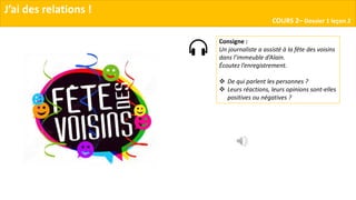 J’ai des relations !
COURS 2– Dossier 1 leçon 2
Consigne :
Un journaliste a assisté à la fête des voisins
dans l’immeuble d’Alain.
Écoutez l’enregistrement.
 De qui parlent les personnes ?
 Leurs réactions, leurs opinions sont-elles
positives ou négatives ?
 