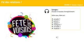 J’ai des relations !
COURS 2– Dossier 1 leçon 2
Consigne :
Écoutez à nouveau l’enregistrement.
Selon vous, Alain est :
 aimable ?
 patient ?
 vigilant ?
 intelligent ?
 serviable ?
 modeste ?
 