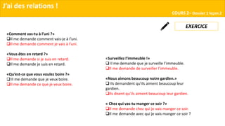 «Surveillez l’immeuble !»
 Il me demande que je surveille l’immeuble.
Il me demande de surveiller l’immeuble.
«Nous aimons beaucoup notre gardien.»
 Ils demandent qu’ils aiment beaucoup leur
gardien.
Ils disent qu’ils aiment beaucoup leur gardien.
« Chez qui vas-tu manger ce soir ?»
Il me demande chez qui je vais manger ce soir.
Il me demande avec qui je vais manger ce soir ?
J’ai des relations !
COURS 2– Dossier 1 leçon 2
«Comment vas-tu à l’uni ?»
Il me demande comment vais-je à l’uni.
Il me demande comment je vais à l’uni.
«Vous êtes en retard ?»
Il me demande si je suis en retard.
Il me demande je suis en retard.
«Qu’est-ce que vous voulez boire ?»
 Il me demande que je veux boire.
Il me demande ce que je veux boire.
EXERCICE
 