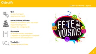Objectifs
COURS 2– Dossier 1 leçon 2
2
Quiz
Le passé composé
Les pronoms relatifs
Les relations de voisinage
Parler de ses relations avec ses voisins
Rapporter des paroles
Évoquer des changements
Grammaire
Le discours indirect au présent
L’imparfait et le présent pour comparer
Les structures de comparaison
Vocabulaire
Termes liés au voisinage
 
