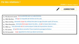 J’ai des relations !
COURS 2– Dossier 1 leçon 2
CORRECTION
à qui appartient le chien qui aboie nuit et jour.
dit qu’elle désire connaître l’heure exacte du passage du facteur.
nous demande de lui communiquer la date de la prochaine réunion…
demande de ne pas laisser les vélos… et de les laisser dans le local…
demande ce que les enfants font dans la cage d’escalier après 22 heures.
dit que la moquette de l’entrée est très sale.
si on va bientôt avoir un code d’entrée.
 