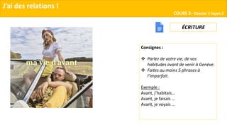 J’ai des relations !
COURS 2– Dossier 1 leçon 2
ÉCRITURE
Consignes :
 Parlez de votre vie, de vos
habitudes avant de venir à Genève.
 Faites au moins 5 phrases à
l’imparfait.
Exemple :
Avant, j’habitais…
Avant, je faisais …
Avant, je voyais …
 