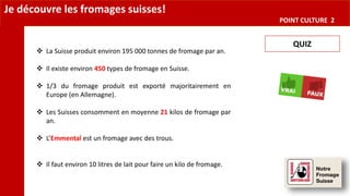 Je découvre les fromages suisses!
POINT CULTURE 2
QUIZ
 La Suisse produit environ 195 000 tonnes de fromage par an.
 Il existe environ 450 types de fromage en Suisse.
 1/3 du fromage produit est exporté majoritairement en
Europe (en Allemagne).
 Les Suisses consomment en moyenne 21 kilos de fromage par
an.
 L’Emmental est un fromage avec des trous.
 Il faut environ 10 litres de lait pour faire un kilo de fromage.
 